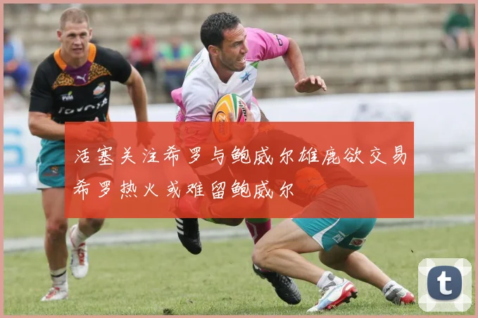 活塞关注希罗与鲍威尔雄鹿欲交易希罗热火或难留鲍威尔