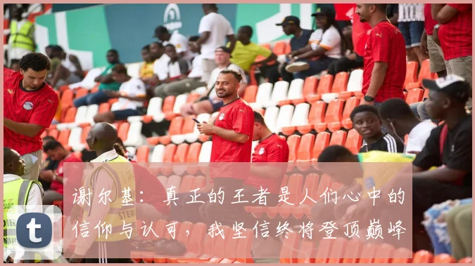 谢尔基：真正的王者是人们心中的信仰与认可，我坚信终将登顶巅峰之路