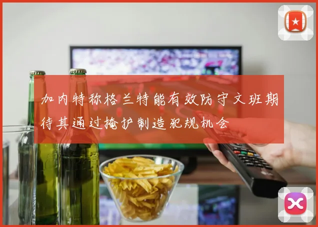 加内特称格兰特能有效防守文班期待其通过掩护制造犯规机会