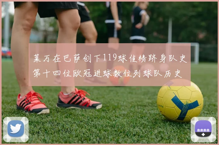 莱万在巴萨创下119球佳绩跻身队史第十四位欧冠进球数位列球队历史第四