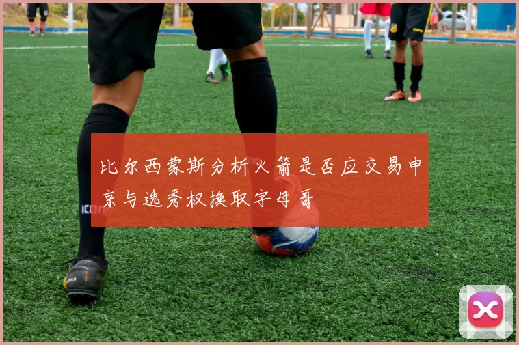 比尔西蒙斯分析火箭是否应交易申京与选秀权换取字母哥
