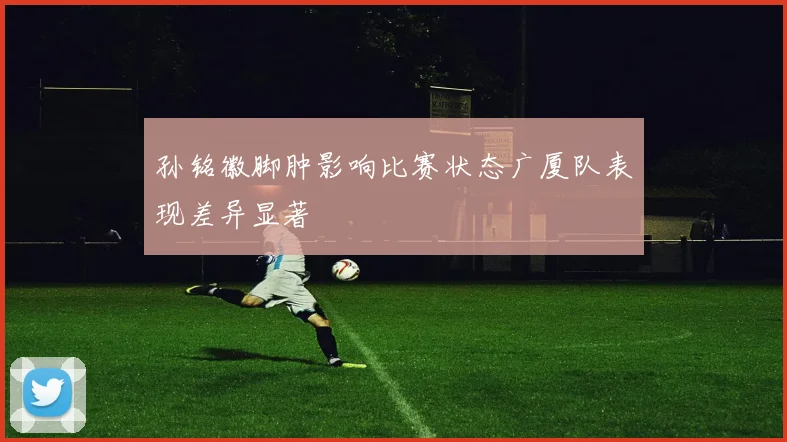 孙铭徽脚肿影响比赛状态广厦队表现差异显著