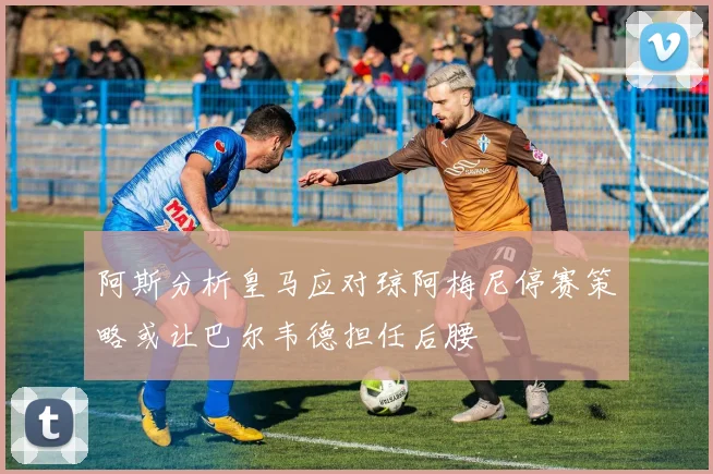 阿斯分析皇马应对琼阿梅尼停赛策略或让巴尔韦德担任后腰