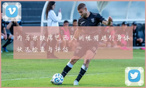 内马尔缺席巴西队训练将进行身体状况检查与评估