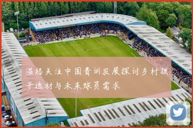 温格关注中国青训发展探讨乡村孩子选材与未来球员需求