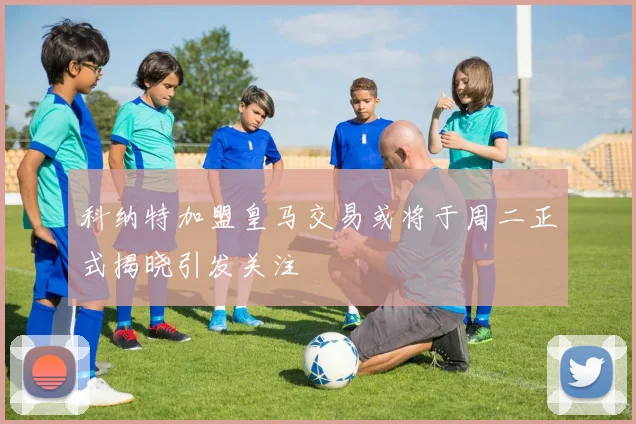 科纳特加盟皇马交易或将于周二正式揭晓引发关注