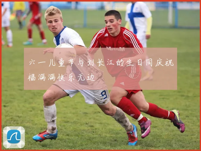 六一儿童节与刘长江的生日同庆祝福满满快乐无边