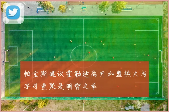 帕金斯建议霍勒迪离开加盟热火与字母重聚是明智之举