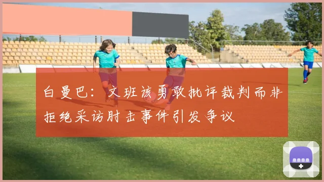白曼巴：文班该勇敢批评裁判而非拒绝采访肘击事件引发争议