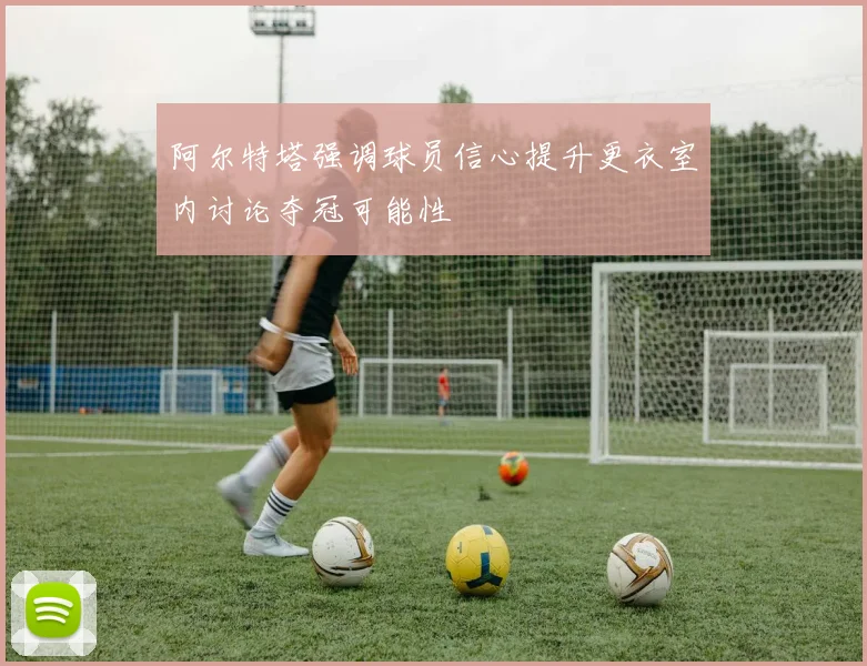 阿尔特塔强调球员信心提升更衣室内讨论夺冠可能性
