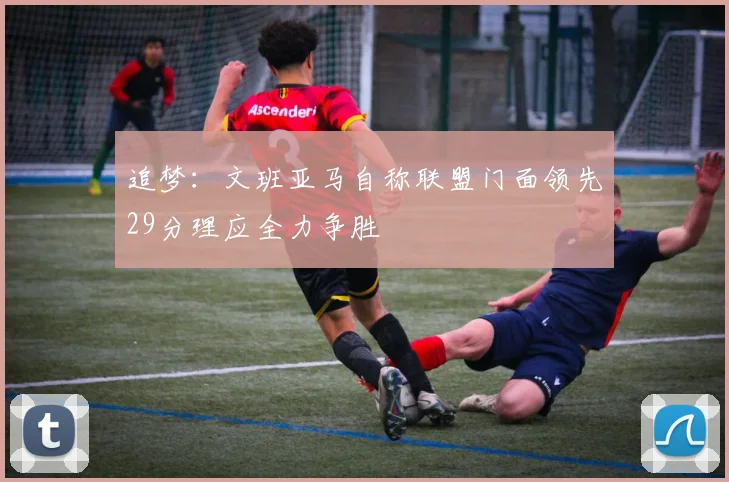 追梦：文班亚马自称联盟门面领先29分理应全力争胜