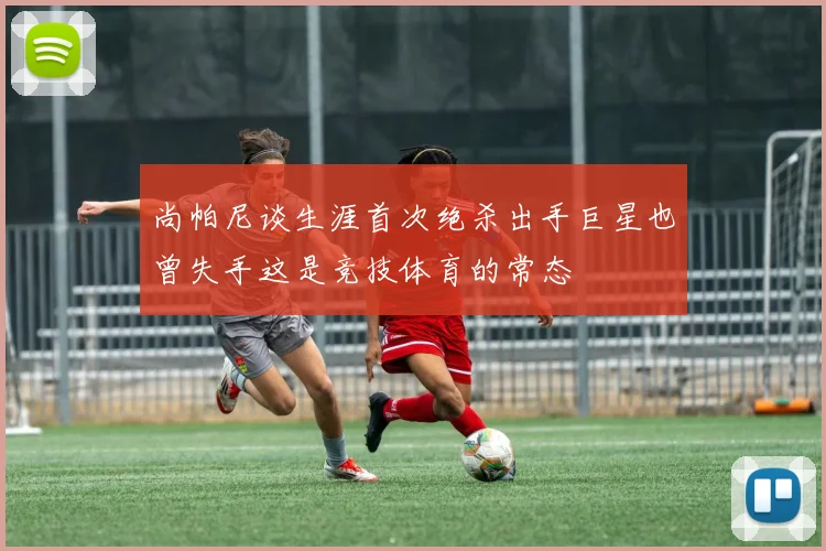 尚帕尼谈生涯首次绝杀出手巨星也曾失手这是竞技体育的常态