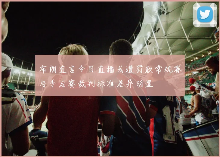 布朗直言今日直播或遭罚款常规赛与季后赛裁判标准差异明显