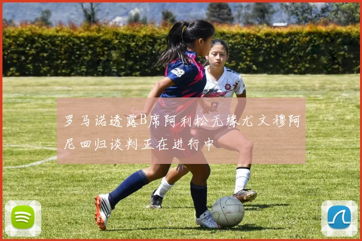 罗马诺透露B席阿利松无缘尤文穆阿尼回归谈判正在进行中