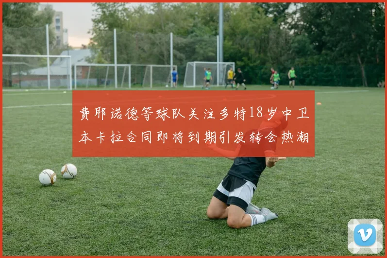 费耶诺德等球队关注多特18岁中卫本卡拉合同即将到期引发转会热潮