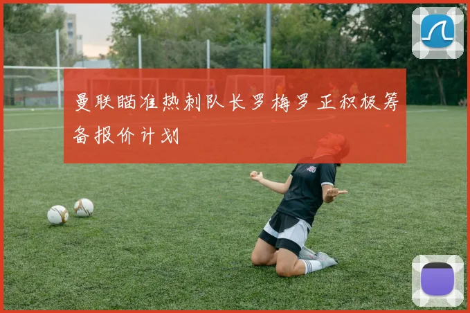 曼联瞄准热刺队长罗梅罗正积极筹备报价计划